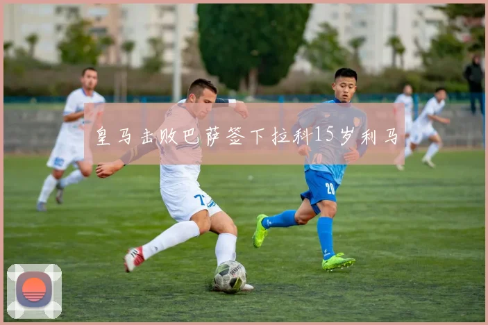 皇马击败巴萨签下拉科15岁利马